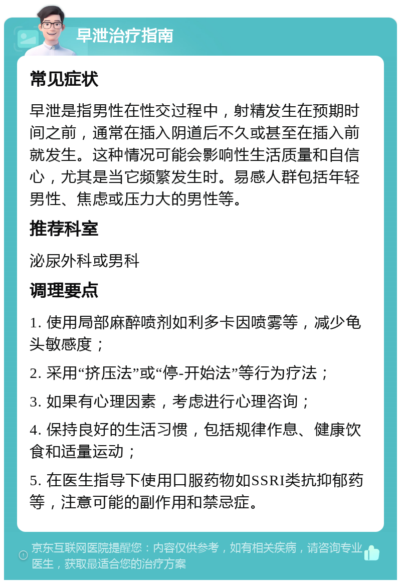 早泄治疗指南 常见症状 早泄是指男性在性交过程中，射精发生在预期时间之前，通常在插入阴道后不久或甚至在插入前就发生。这种情况可能会影响性生活质量和自信心，尤其是当它频繁发生时。易感人群包括年轻男性、焦虑或压力大的男性等。 推荐科室 泌尿外科或男科 调理要点 1. 使用局部麻醉喷剂如利多卡因喷雾等，减少龟头敏感度； 2. 采用“挤压法”或“停-开始法”等行为疗法； 3. 如果有心理因素，考虑进行心理咨询； 4. 保持良好的生活习惯，包括规律作息、健康饮食和适量运动； 5. 在医生指导下使用口服药物如SSRI类抗抑郁药等，注意可能的副作用和禁忌症。