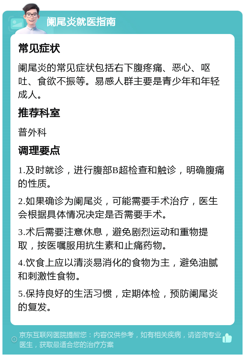 阑尾炎就医指南 常见症状 阑尾炎的常见症状包括右下腹疼痛、恶心、呕吐、食欲不振等。易感人群主要是青少年和年轻成人。 推荐科室 普外科 调理要点 1.及时就诊，进行腹部B超检查和触诊，明确腹痛的性质。 2.如果确诊为阑尾炎，可能需要手术治疗，医生会根据具体情况决定是否需要手术。 3.术后需要注意休息，避免剧烈运动和重物提取，按医嘱服用抗生素和止痛药物。 4.饮食上应以清淡易消化的食物为主，避免油腻和刺激性食物。 5.保持良好的生活习惯，定期体检，预防阑尾炎的复发。