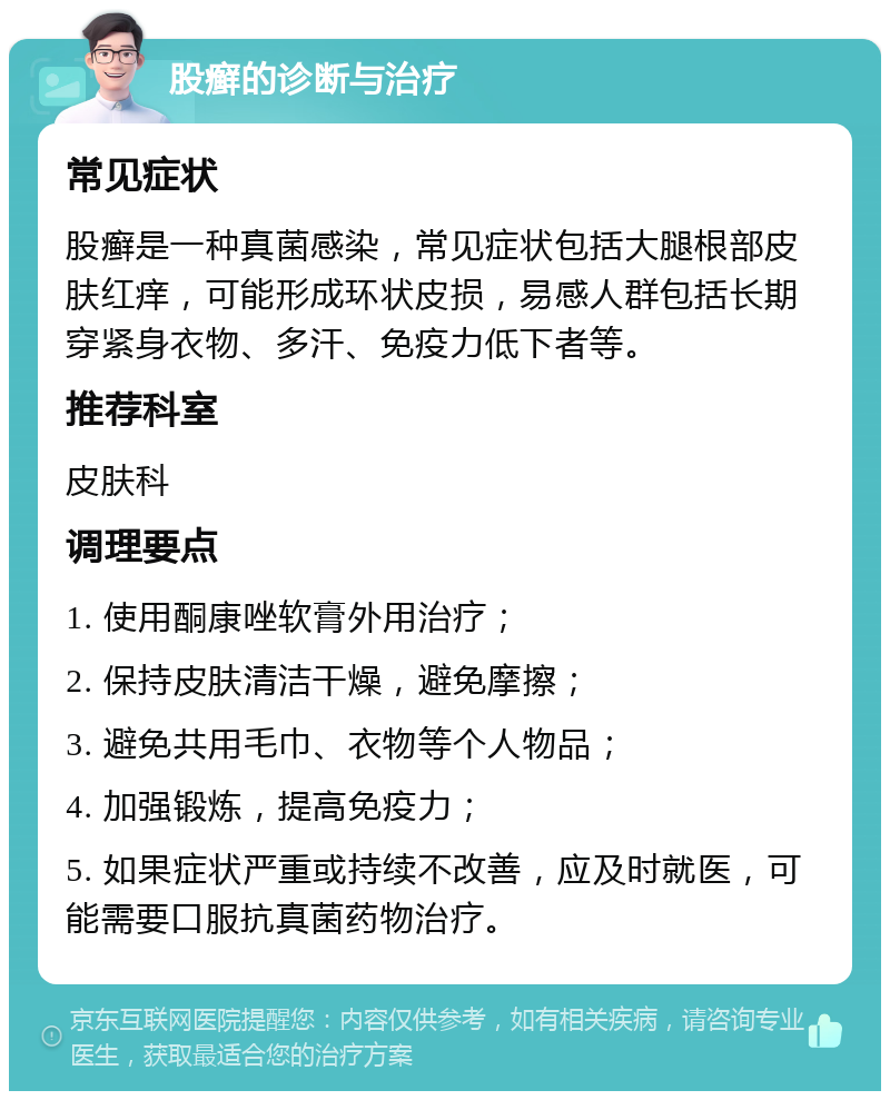 股癣的诊断与治疗 常见症状 股癣是一种真菌感染，常见症状包括大腿根部皮肤红痒，可能形成环状皮损，易感人群包括长期穿紧身衣物、多汗、免疫力低下者等。 推荐科室 皮肤科 调理要点 1. 使用酮康唑软膏外用治疗； 2. 保持皮肤清洁干燥，避免摩擦； 3. 避免共用毛巾、衣物等个人物品； 4. 加强锻炼，提高免疫力； 5. 如果症状严重或持续不改善，应及时就医，可能需要口服抗真菌药物治疗。