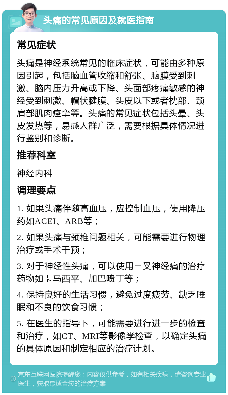 头痛的常见原因及就医指南 常见症状 头痛是神经系统常见的临床症状，可能由多种原因引起，包括脑血管收缩和舒张、脑膜受到刺激、脑内压力升高或下降、头面部疼痛敏感的神经受到刺激、帽状腱膜、头皮以下或者枕部、颈肩部肌肉痉挛等。头痛的常见症状包括头晕、头皮发热等，易感人群广泛，需要根据具体情况进行鉴别和诊断。 推荐科室 神经内科 调理要点 1. 如果头痛伴随高血压，应控制血压，使用降压药如ACEI、ARB等； 2. 如果头痛与颈椎问题相关，可能需要进行物理治疗或手术干预； 3. 对于神经性头痛，可以使用三叉神经痛的治疗药物如卡马西平、加巴喷丁等； 4. 保持良好的生活习惯，避免过度疲劳、缺乏睡眠和不良的饮食习惯； 5. 在医生的指导下，可能需要进行进一步的检查和治疗，如CT、MRI等影像学检查，以确定头痛的具体原因和制定相应的治疗计划。