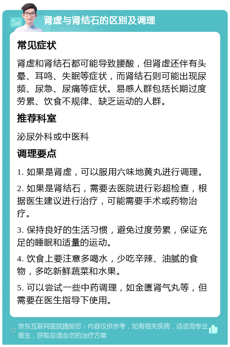 肾虚与肾结石的区别及调理 常见症状 肾虚和肾结石都可能导致腰酸，但肾虚还伴有头晕、耳鸣、失眠等症状，而肾结石则可能出现尿频、尿急、尿痛等症状。易感人群包括长期过度劳累、饮食不规律、缺乏运动的人群。 推荐科室 泌尿外科或中医科 调理要点 1. 如果是肾虚，可以服用六味地黄丸进行调理。 2. 如果是肾结石，需要去医院进行彩超检查，根据医生建议进行治疗，可能需要手术或药物治疗。 3. 保持良好的生活习惯，避免过度劳累，保证充足的睡眠和适量的运动。 4. 饮食上要注意多喝水，少吃辛辣、油腻的食物，多吃新鲜蔬菜和水果。 5. 可以尝试一些中药调理，如金匮肾气丸等，但需要在医生指导下使用。