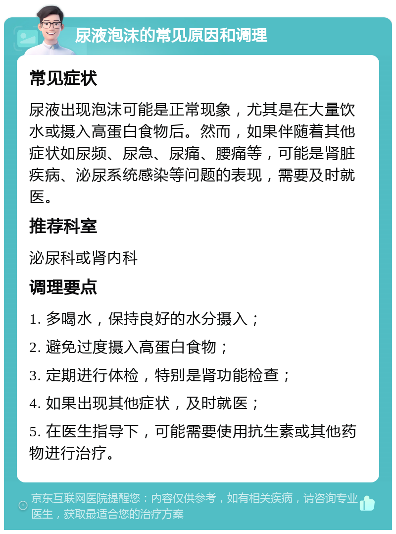 尿液泡沫的常见原因和调理 常见症状 尿液出现泡沫可能是正常现象，尤其是在大量饮水或摄入高蛋白食物后。然而，如果伴随着其他症状如尿频、尿急、尿痛、腰痛等，可能是肾脏疾病、泌尿系统感染等问题的表现，需要及时就医。 推荐科室 泌尿科或肾内科 调理要点 1. 多喝水，保持良好的水分摄入； 2. 避免过度摄入高蛋白食物； 3. 定期进行体检，特别是肾功能检查； 4. 如果出现其他症状，及时就医； 5. 在医生指导下，可能需要使用抗生素或其他药物进行治疗。