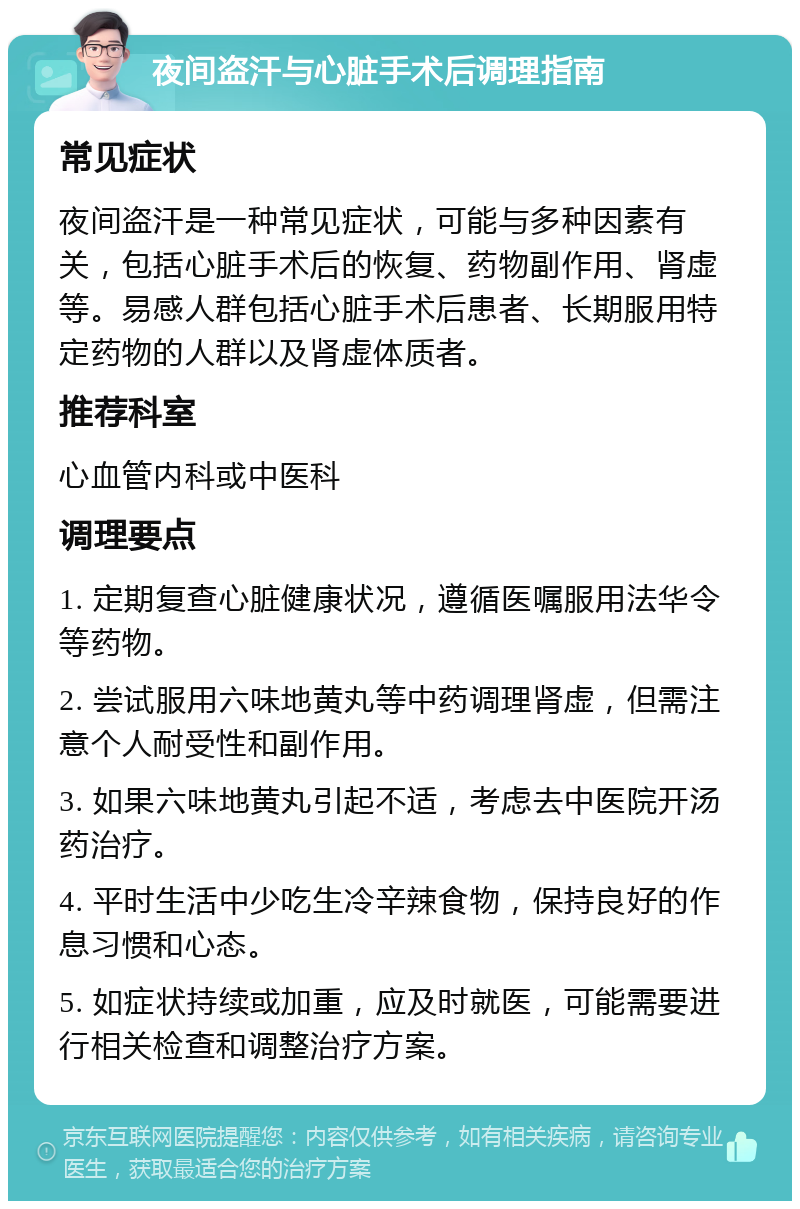 夜间盗汗与心脏手术后调理指南 常见症状 夜间盗汗是一种常见症状，可能与多种因素有关，包括心脏手术后的恢复、药物副作用、肾虚等。易感人群包括心脏手术后患者、长期服用特定药物的人群以及肾虚体质者。 推荐科室 心血管内科或中医科 调理要点 1. 定期复查心脏健康状况，遵循医嘱服用法华令等药物。 2. 尝试服用六味地黄丸等中药调理肾虚，但需注意个人耐受性和副作用。 3. 如果六味地黄丸引起不适，考虑去中医院开汤药治疗。 4. 平时生活中少吃生冷辛辣食物，保持良好的作息习惯和心态。 5. 如症状持续或加重，应及时就医，可能需要进行相关检查和调整治疗方案。