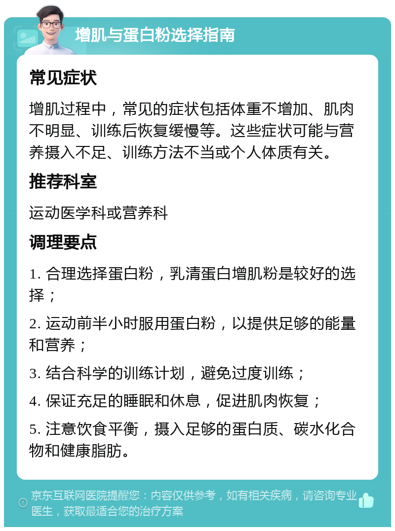 增肌与蛋白粉选择指南 常见症状 增肌过程中，常见的症状包括体重不增加、肌肉不明显、训练后恢复缓慢等。这些症状可能与营养摄入不足、训练方法不当或个人体质有关。 推荐科室 运动医学科或营养科 调理要点 1. 合理选择蛋白粉，乳清蛋白增肌粉是较好的选择； 2. 运动前半小时服用蛋白粉，以提供足够的能量和营养； 3. 结合科学的训练计划，避免过度训练； 4. 保证充足的睡眠和休息，促进肌肉恢复； 5. 注意饮食平衡，摄入足够的蛋白质、碳水化合物和健康脂肪。