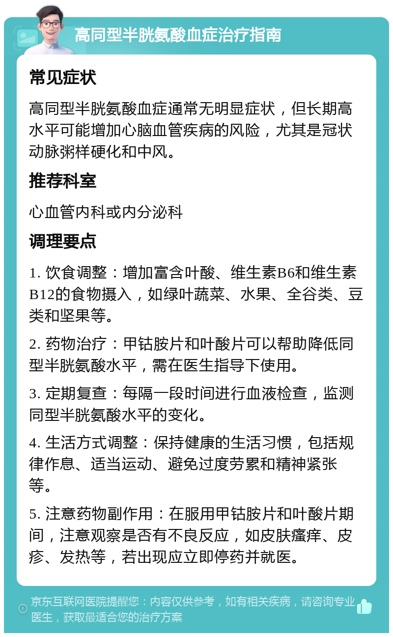 高同型半胱氨酸血症治疗指南 常见症状 高同型半胱氨酸血症通常无明显症状，但长期高水平可能增加心脑血管疾病的风险，尤其是冠状动脉粥样硬化和中风。 推荐科室 心血管内科或内分泌科 调理要点 1. 饮食调整：增加富含叶酸、维生素B6和维生素B12的食物摄入，如绿叶蔬菜、水果、全谷类、豆类和坚果等。 2. 药物治疗：甲钴胺片和叶酸片可以帮助降低同型半胱氨酸水平，需在医生指导下使用。 3. 定期复查：每隔一段时间进行血液检查，监测同型半胱氨酸水平的变化。 4. 生活方式调整：保持健康的生活习惯，包括规律作息、适当运动、避免过度劳累和精神紧张等。 5. 注意药物副作用：在服用甲钴胺片和叶酸片期间，注意观察是否有不良反应，如皮肤瘙痒、皮疹、发热等，若出现应立即停药并就医。