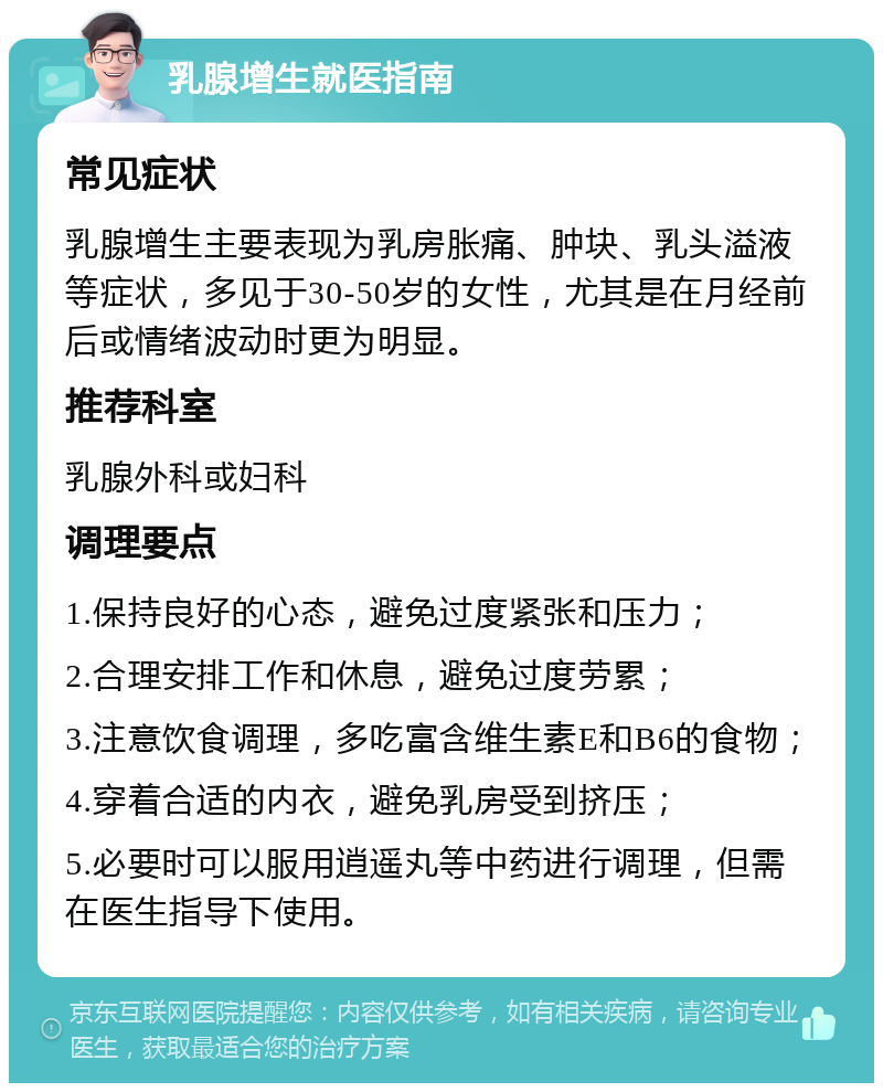 乳腺增生就医指南 常见症状 乳腺增生主要表现为乳房胀痛、肿块、乳头溢液等症状，多见于30-50岁的女性，尤其是在月经前后或情绪波动时更为明显。 推荐科室 乳腺外科或妇科 调理要点 1.保持良好的心态，避免过度紧张和压力； 2.合理安排工作和休息，避免过度劳累； 3.注意饮食调理，多吃富含维生素E和B6的食物； 4.穿着合适的内衣，避免乳房受到挤压； 5.必要时可以服用逍遥丸等中药进行调理，但需在医生指导下使用。