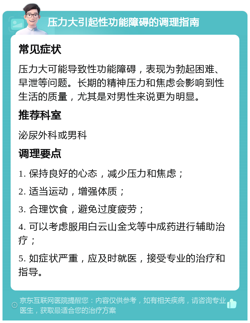 压力大引起性功能障碍的调理指南 常见症状 压力大可能导致性功能障碍，表现为勃起困难、早泄等问题。长期的精神压力和焦虑会影响到性生活的质量，尤其是对男性来说更为明显。 推荐科室 泌尿外科或男科 调理要点 1. 保持良好的心态，减少压力和焦虑； 2. 适当运动，增强体质； 3. 合理饮食，避免过度疲劳； 4. 可以考虑服用白云山金戈等中成药进行辅助治疗； 5. 如症状严重，应及时就医，接受专业的治疗和指导。