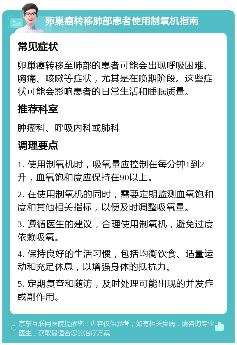 卵巢癌转移肺部患者使用制氧机指南 常见症状 卵巢癌转移至肺部的患者可能会出现呼吸困难、胸痛、咳嗽等症状，尤其是在晚期阶段。这些症状可能会影响患者的日常生活和睡眠质量。 推荐科室 肿瘤科、呼吸内科或肺科 调理要点 1. 使用制氧机时，吸氧量应控制在每分钟1到2升，血氧饱和度应保持在90以上。 2. 在使用制氧机的同时，需要定期监测血氧饱和度和其他相关指标，以便及时调整吸氧量。 3. 遵循医生的建议，合理使用制氧机，避免过度依赖吸氧。 4. 保持良好的生活习惯，包括均衡饮食、适量运动和充足休息，以增强身体的抵抗力。 5. 定期复查和随访，及时处理可能出现的并发症或副作用。