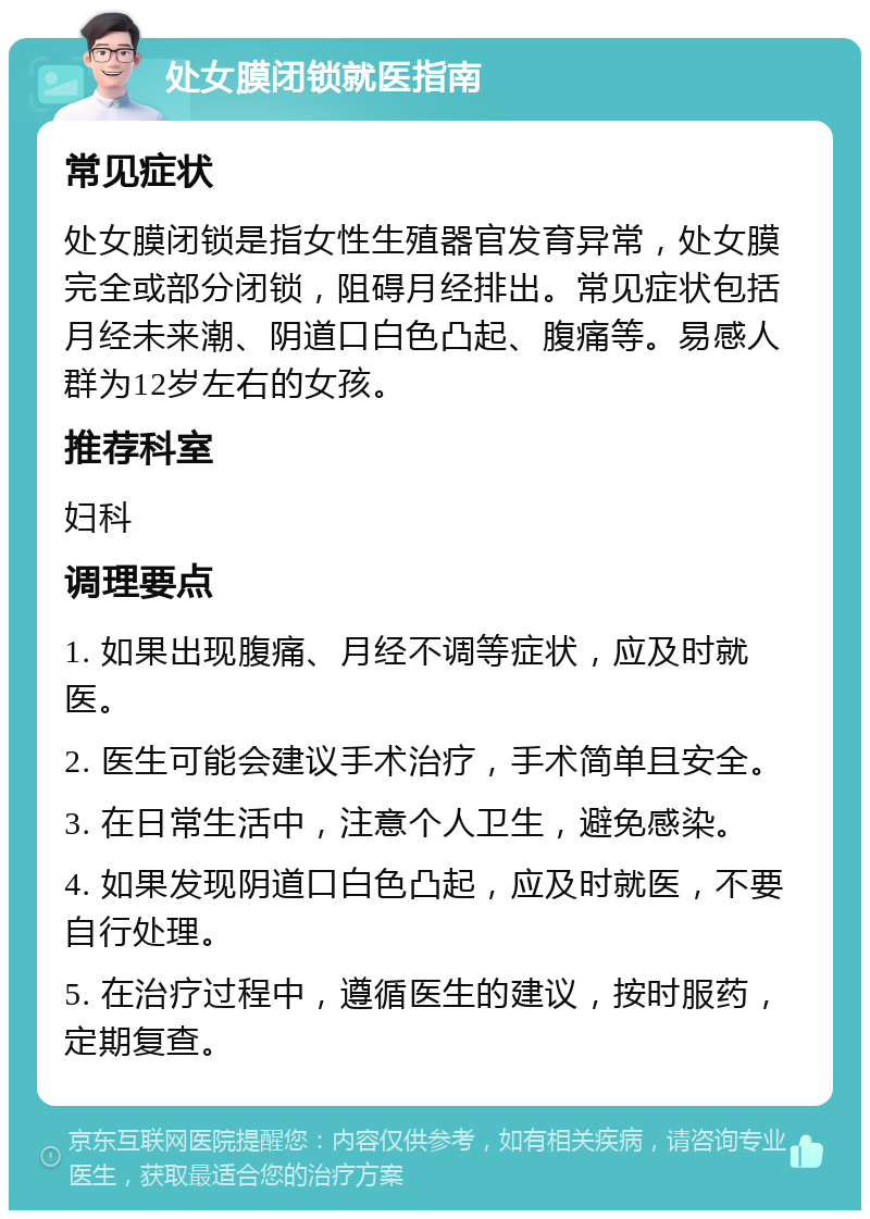 处女膜闭锁就医指南 常见症状 处女膜闭锁是指女性生殖器官发育异常，处女膜完全或部分闭锁，阻碍月经排出。常见症状包括月经未来潮、阴道口白色凸起、腹痛等。易感人群为12岁左右的女孩。 推荐科室 妇科 调理要点 1. 如果出现腹痛、月经不调等症状，应及时就医。 2. 医生可能会建议手术治疗，手术简单且安全。 3. 在日常生活中，注意个人卫生，避免感染。 4. 如果发现阴道口白色凸起，应及时就医，不要自行处理。 5. 在治疗过程中，遵循医生的建议，按时服药，定期复查。