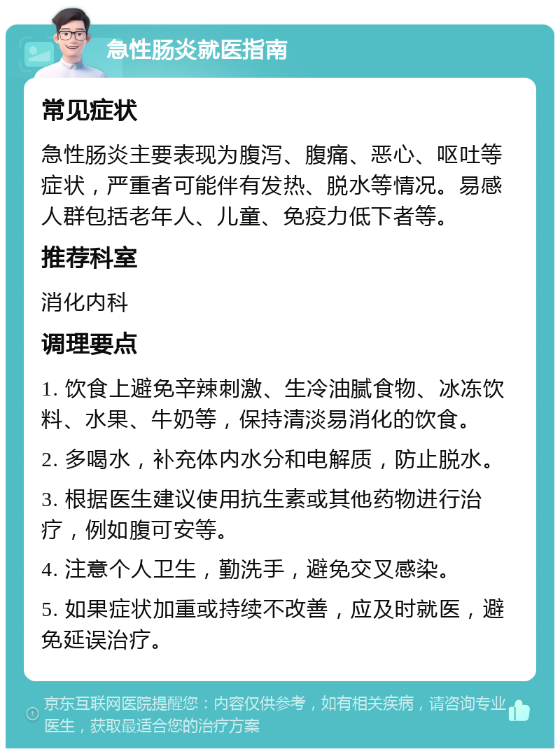 急性肠炎就医指南 常见症状 急性肠炎主要表现为腹泻、腹痛、恶心、呕吐等症状，严重者可能伴有发热、脱水等情况。易感人群包括老年人、儿童、免疫力低下者等。 推荐科室 消化内科 调理要点 1. 饮食上避免辛辣刺激、生冷油腻食物、冰冻饮料、水果、牛奶等，保持清淡易消化的饮食。 2. 多喝水，补充体内水分和电解质，防止脱水。 3. 根据医生建议使用抗生素或其他药物进行治疗，例如腹可安等。 4. 注意个人卫生，勤洗手，避免交叉感染。 5. 如果症状加重或持续不改善，应及时就医，避免延误治疗。