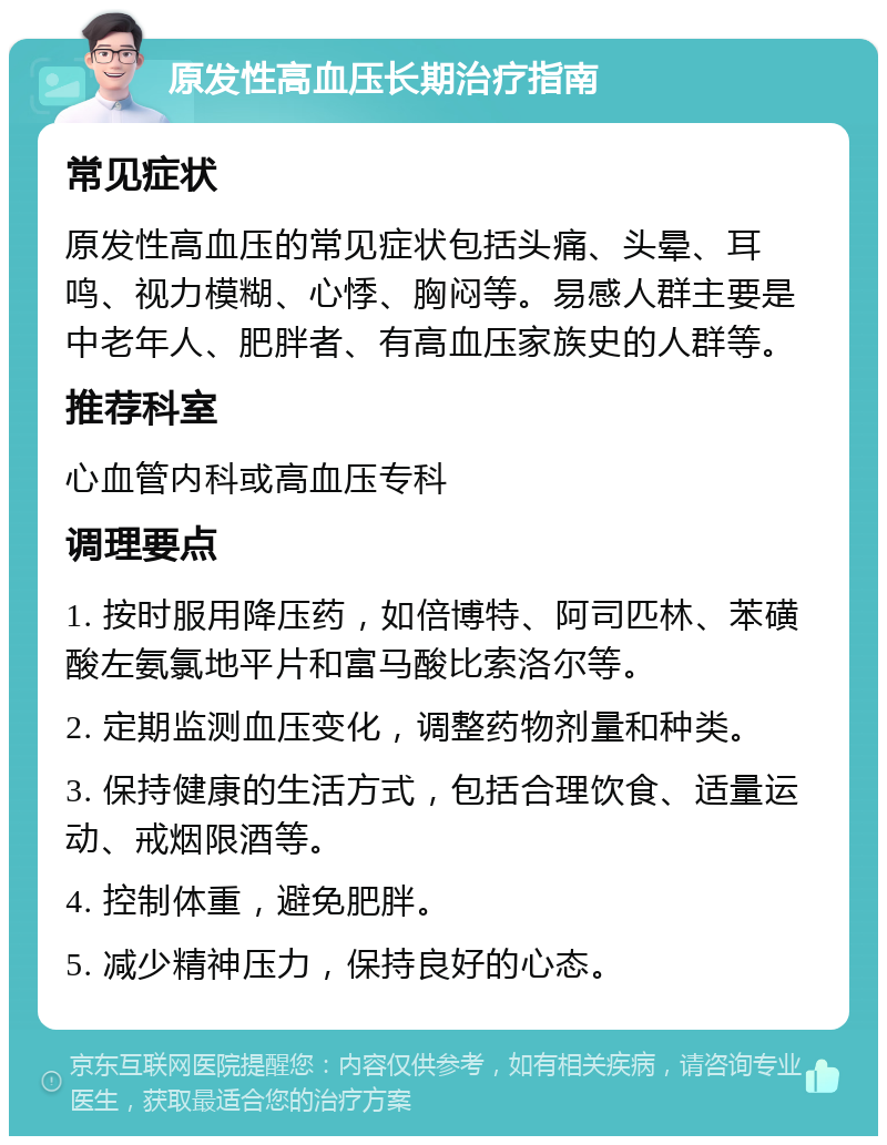 原发性高血压长期治疗指南 常见症状 原发性高血压的常见症状包括头痛、头晕、耳鸣、视力模糊、心悸、胸闷等。易感人群主要是中老年人、肥胖者、有高血压家族史的人群等。 推荐科室 心血管内科或高血压专科 调理要点 1. 按时服用降压药，如倍博特、阿司匹林、苯磺酸左氨氯地平片和富马酸比索洛尔等。 2. 定期监测血压变化，调整药物剂量和种类。 3. 保持健康的生活方式，包括合理饮食、适量运动、戒烟限酒等。 4. 控制体重，避免肥胖。 5. 减少精神压力，保持良好的心态。