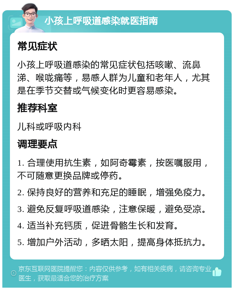 小孩上呼吸道感染就医指南 常见症状 小孩上呼吸道感染的常见症状包括咳嗽、流鼻涕、喉咙痛等，易感人群为儿童和老年人，尤其是在季节交替或气候变化时更容易感染。 推荐科室 儿科或呼吸内科 调理要点 1. 合理使用抗生素，如阿奇霉素，按医嘱服用，不可随意更换品牌或停药。 2. 保持良好的营养和充足的睡眠，增强免疫力。 3. 避免反复呼吸道感染，注意保暖，避免受凉。 4. 适当补充钙质，促进骨骼生长和发育。 5. 增加户外活动，多晒太阳，提高身体抵抗力。