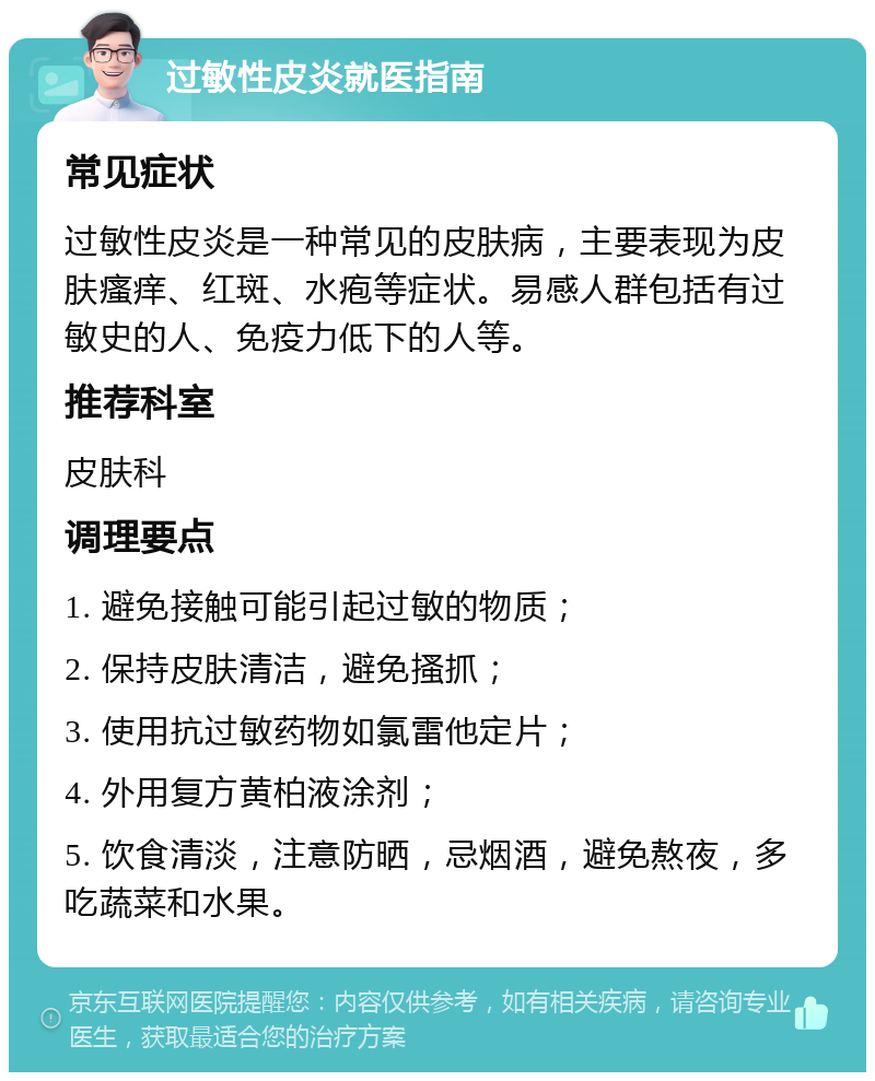 过敏性皮炎就医指南 常见症状 过敏性皮炎是一种常见的皮肤病，主要表现为皮肤瘙痒、红斑、水疱等症状。易感人群包括有过敏史的人、免疫力低下的人等。 推荐科室 皮肤科 调理要点 1. 避免接触可能引起过敏的物质； 2. 保持皮肤清洁，避免搔抓； 3. 使用抗过敏药物如氯雷他定片； 4. 外用复方黄柏液涂剂； 5. 饮食清淡，注意防晒，忌烟酒，避免熬夜，多吃蔬菜和水果。