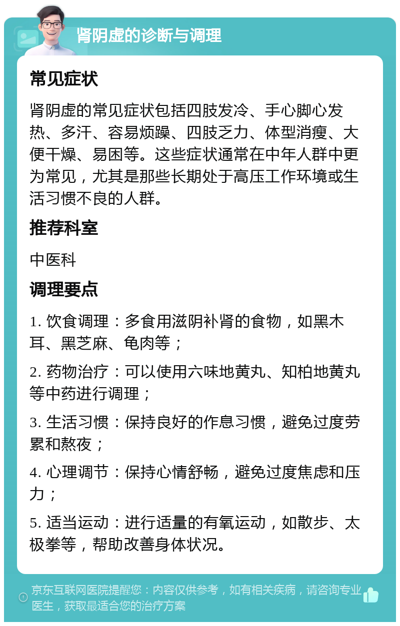 肾阴虚的诊断与调理 常见症状 肾阴虚的常见症状包括四肢发冷、手心脚心发热、多汗、容易烦躁、四肢乏力、体型消瘦、大便干燥、易困等。这些症状通常在中年人群中更为常见，尤其是那些长期处于高压工作环境或生活习惯不良的人群。 推荐科室 中医科 调理要点 1. 饮食调理：多食用滋阴补肾的食物，如黑木耳、黑芝麻、龟肉等； 2. 药物治疗：可以使用六味地黄丸、知柏地黄丸等中药进行调理； 3. 生活习惯：保持良好的作息习惯，避免过度劳累和熬夜； 4. 心理调节：保持心情舒畅，避免过度焦虑和压力； 5. 适当运动：进行适量的有氧运动，如散步、太极拳等，帮助改善身体状况。