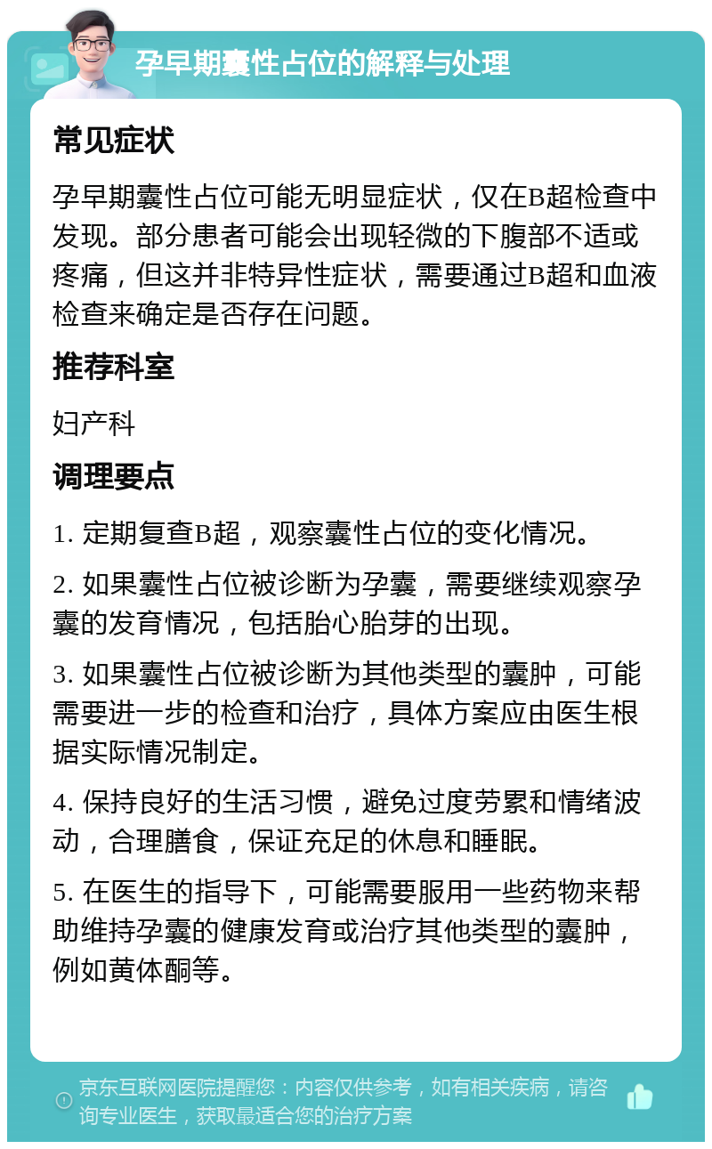 孕早期囊性占位的解释与处理 常见症状 孕早期囊性占位可能无明显症状，仅在B超检查中发现。部分患者可能会出现轻微的下腹部不适或疼痛，但这并非特异性症状，需要通过B超和血液检查来确定是否存在问题。 推荐科室 妇产科 调理要点 1. 定期复查B超，观察囊性占位的变化情况。 2. 如果囊性占位被诊断为孕囊，需要继续观察孕囊的发育情况，包括胎心胎芽的出现。 3. 如果囊性占位被诊断为其他类型的囊肿，可能需要进一步的检查和治疗，具体方案应由医生根据实际情况制定。 4. 保持良好的生活习惯，避免过度劳累和情绪波动，合理膳食，保证充足的休息和睡眠。 5. 在医生的指导下，可能需要服用一些药物来帮助维持孕囊的健康发育或治疗其他类型的囊肿，例如黄体酮等。