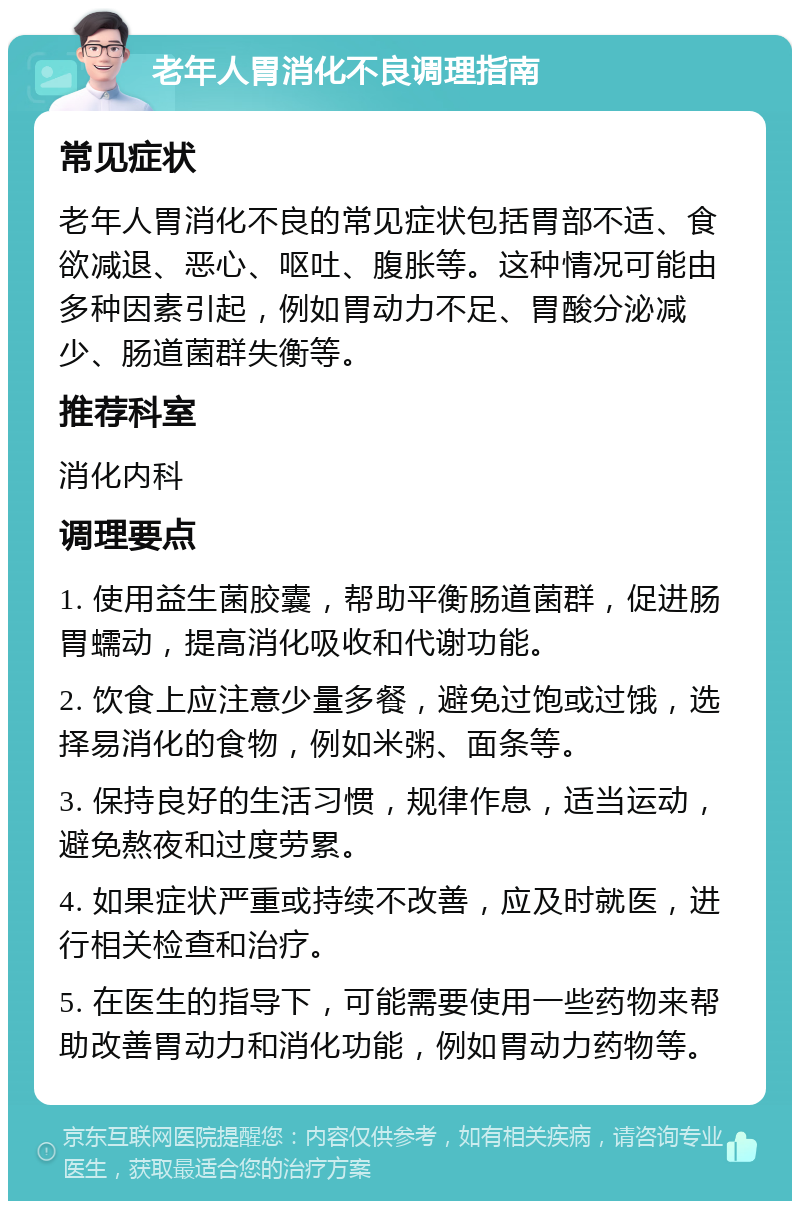 老年人胃消化不良调理指南 常见症状 老年人胃消化不良的常见症状包括胃部不适、食欲减退、恶心、呕吐、腹胀等。这种情况可能由多种因素引起，例如胃动力不足、胃酸分泌减少、肠道菌群失衡等。 推荐科室 消化内科 调理要点 1. 使用益生菌胶囊，帮助平衡肠道菌群，促进肠胃蠕动，提高消化吸收和代谢功能。 2. 饮食上应注意少量多餐，避免过饱或过饿，选择易消化的食物，例如米粥、面条等。 3. 保持良好的生活习惯，规律作息，适当运动，避免熬夜和过度劳累。 4. 如果症状严重或持续不改善，应及时就医，进行相关检查和治疗。 5. 在医生的指导下，可能需要使用一些药物来帮助改善胃动力和消化功能，例如胃动力药物等。