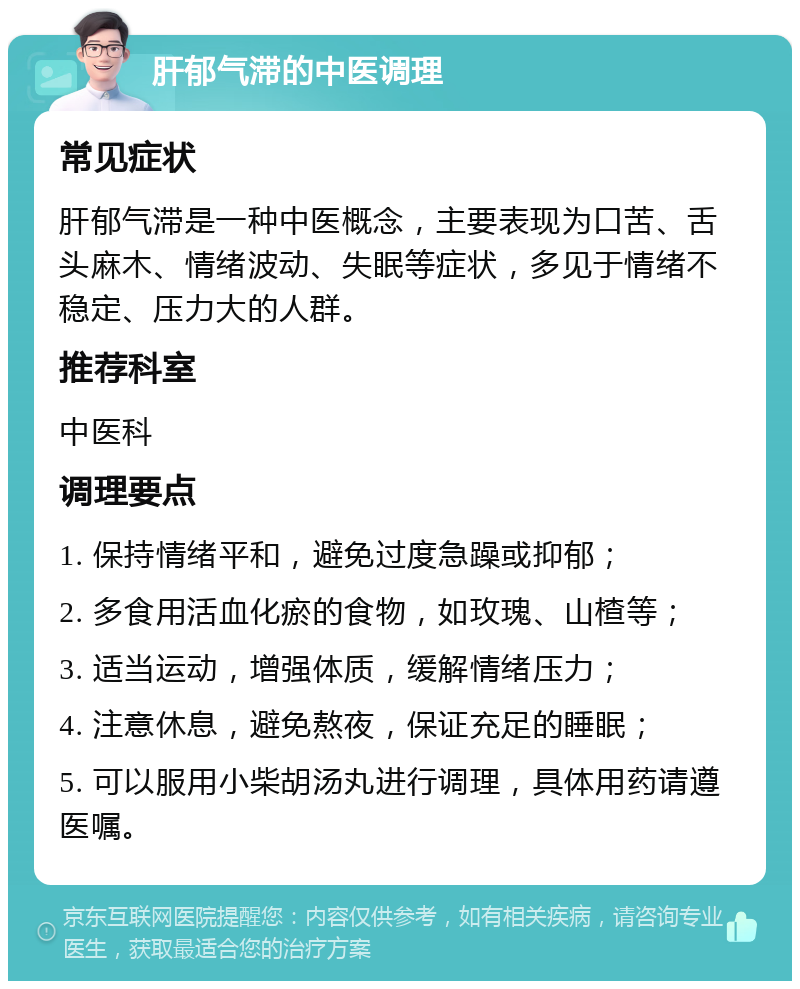 肝郁气滞的中医调理 常见症状 肝郁气滞是一种中医概念，主要表现为口苦、舌头麻木、情绪波动、失眠等症状，多见于情绪不稳定、压力大的人群。 推荐科室 中医科 调理要点 1. 保持情绪平和，避免过度急躁或抑郁； 2. 多食用活血化瘀的食物，如玫瑰、山楂等； 3. 适当运动，增强体质，缓解情绪压力； 4. 注意休息，避免熬夜，保证充足的睡眠； 5. 可以服用小柴胡汤丸进行调理，具体用药请遵医嘱。