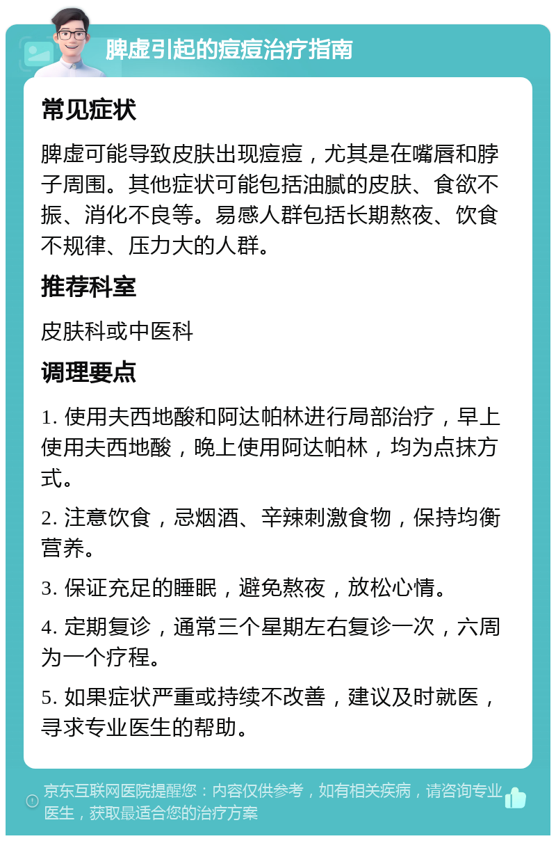 脾虚引起的痘痘治疗指南 常见症状 脾虚可能导致皮肤出现痘痘，尤其是在嘴唇和脖子周围。其他症状可能包括油腻的皮肤、食欲不振、消化不良等。易感人群包括长期熬夜、饮食不规律、压力大的人群。 推荐科室 皮肤科或中医科 调理要点 1. 使用夫西地酸和阿达帕林进行局部治疗，早上使用夫西地酸，晚上使用阿达帕林，均为点抹方式。 2. 注意饮食，忌烟酒、辛辣刺激食物，保持均衡营养。 3. 保证充足的睡眠，避免熬夜，放松心情。 4. 定期复诊，通常三个星期左右复诊一次，六周为一个疗程。 5. 如果症状严重或持续不改善，建议及时就医，寻求专业医生的帮助。