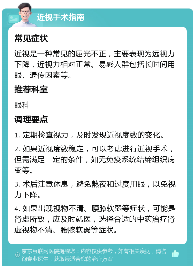 近视手术指南 常见症状 近视是一种常见的屈光不正，主要表现为远视力下降，近视力相对正常。易感人群包括长时间用眼、遗传因素等。 推荐科室 眼科 调理要点 1. 定期检查视力，及时发现近视度数的变化。 2. 如果近视度数稳定，可以考虑进行近视手术，但需满足一定的条件，如无免疫系统结缔组织病变等。 3. 术后注意休息，避免熬夜和过度用眼，以免视力下降。 4. 如果出现视物不清、腰膝软弱等症状，可能是肾虚所致，应及时就医，选择合适的中药治疗肾虚视物不清、腰膝软弱等症状。