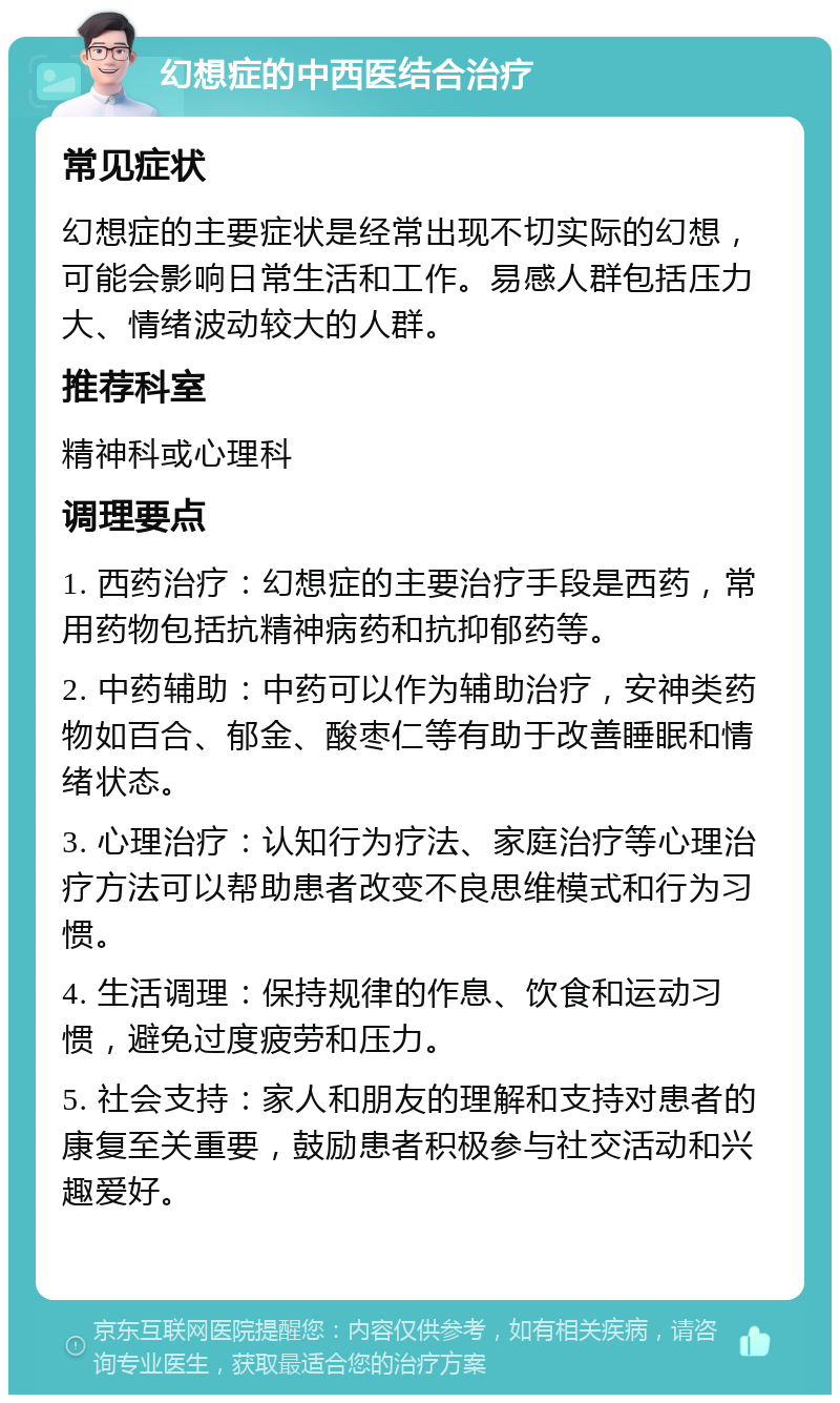 幻想症的中西医结合治疗 常见症状 幻想症的主要症状是经常出现不切实际的幻想，可能会影响日常生活和工作。易感人群包括压力大、情绪波动较大的人群。 推荐科室 精神科或心理科 调理要点 1. 西药治疗：幻想症的主要治疗手段是西药，常用药物包括抗精神病药和抗抑郁药等。 2. 中药辅助：中药可以作为辅助治疗，安神类药物如百合、郁金、酸枣仁等有助于改善睡眠和情绪状态。 3. 心理治疗：认知行为疗法、家庭治疗等心理治疗方法可以帮助患者改变不良思维模式和行为习惯。 4. 生活调理：保持规律的作息、饮食和运动习惯，避免过度疲劳和压力。 5. 社会支持：家人和朋友的理解和支持对患者的康复至关重要，鼓励患者积极参与社交活动和兴趣爱好。