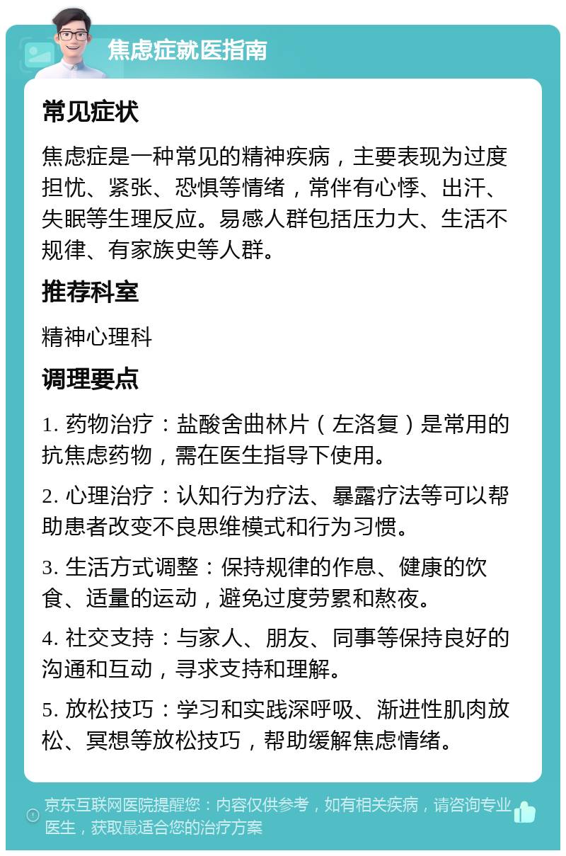 焦虑症就医指南 常见症状 焦虑症是一种常见的精神疾病，主要表现为过度担忧、紧张、恐惧等情绪，常伴有心悸、出汗、失眠等生理反应。易感人群包括压力大、生活不规律、有家族史等人群。 推荐科室 精神心理科 调理要点 1. 药物治疗：盐酸舍曲林片（左洛复）是常用的抗焦虑药物，需在医生指导下使用。 2. 心理治疗：认知行为疗法、暴露疗法等可以帮助患者改变不良思维模式和行为习惯。 3. 生活方式调整：保持规律的作息、健康的饮食、适量的运动，避免过度劳累和熬夜。 4. 社交支持：与家人、朋友、同事等保持良好的沟通和互动，寻求支持和理解。 5. 放松技巧：学习和实践深呼吸、渐进性肌肉放松、冥想等放松技巧，帮助缓解焦虑情绪。