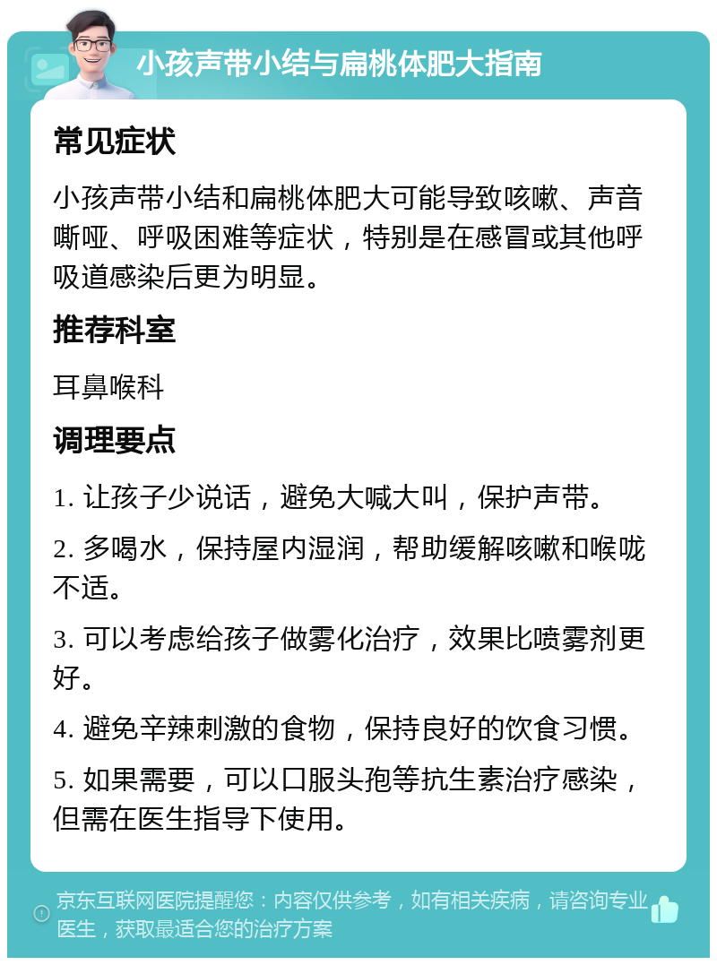 小孩声带小结与扁桃体肥大指南 常见症状 小孩声带小结和扁桃体肥大可能导致咳嗽、声音嘶哑、呼吸困难等症状，特别是在感冒或其他呼吸道感染后更为明显。 推荐科室 耳鼻喉科 调理要点 1. 让孩子少说话，避免大喊大叫，保护声带。 2. 多喝水，保持屋内湿润，帮助缓解咳嗽和喉咙不适。 3. 可以考虑给孩子做雾化治疗，效果比喷雾剂更好。 4. 避免辛辣刺激的食物，保持良好的饮食习惯。 5. 如果需要，可以口服头孢等抗生素治疗感染，但需在医生指导下使用。