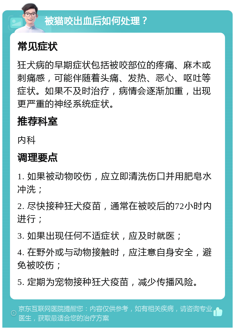 被猫咬出血后如何处理？ 常见症状 狂犬病的早期症状包括被咬部位的疼痛、麻木或刺痛感，可能伴随着头痛、发热、恶心、呕吐等症状。如果不及时治疗，病情会逐渐加重，出现更严重的神经系统症状。 推荐科室 内科 调理要点 1. 如果被动物咬伤，应立即清洗伤口并用肥皂水冲洗； 2. 尽快接种狂犬疫苗，通常在被咬后的72小时内进行； 3. 如果出现任何不适症状，应及时就医； 4. 在野外或与动物接触时，应注意自身安全，避免被咬伤； 5. 定期为宠物接种狂犬疫苗，减少传播风险。