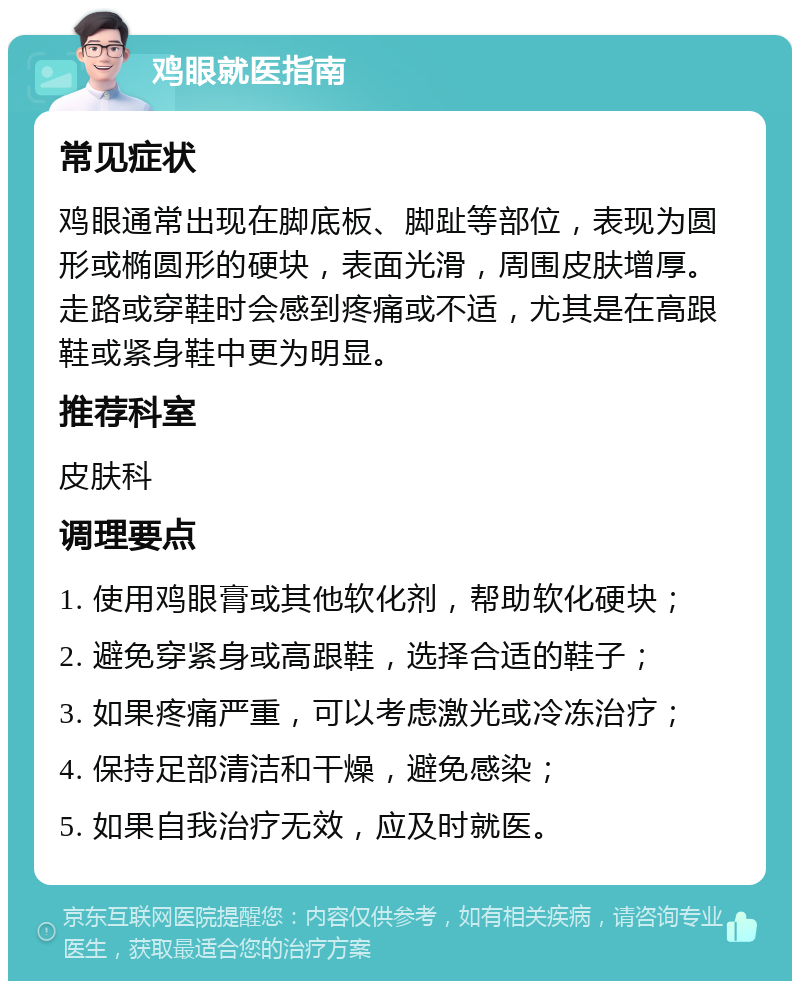 鸡眼就医指南 常见症状 鸡眼通常出现在脚底板、脚趾等部位，表现为圆形或椭圆形的硬块，表面光滑，周围皮肤增厚。走路或穿鞋时会感到疼痛或不适，尤其是在高跟鞋或紧身鞋中更为明显。 推荐科室 皮肤科 调理要点 1. 使用鸡眼膏或其他软化剂，帮助软化硬块； 2. 避免穿紧身或高跟鞋，选择合适的鞋子； 3. 如果疼痛严重，可以考虑激光或冷冻治疗； 4. 保持足部清洁和干燥，避免感染； 5. 如果自我治疗无效，应及时就医。