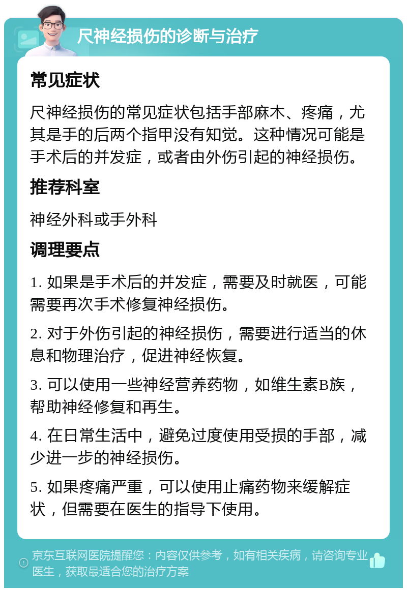 尺神经损伤的诊断与治疗 常见症状 尺神经损伤的常见症状包括手部麻木、疼痛，尤其是手的后两个指甲没有知觉。这种情况可能是手术后的并发症，或者由外伤引起的神经损伤。 推荐科室 神经外科或手外科 调理要点 1. 如果是手术后的并发症，需要及时就医，可能需要再次手术修复神经损伤。 2. 对于外伤引起的神经损伤，需要进行适当的休息和物理治疗，促进神经恢复。 3. 可以使用一些神经营养药物，如维生素B族，帮助神经修复和再生。 4. 在日常生活中，避免过度使用受损的手部，减少进一步的神经损伤。 5. 如果疼痛严重，可以使用止痛药物来缓解症状，但需要在医生的指导下使用。