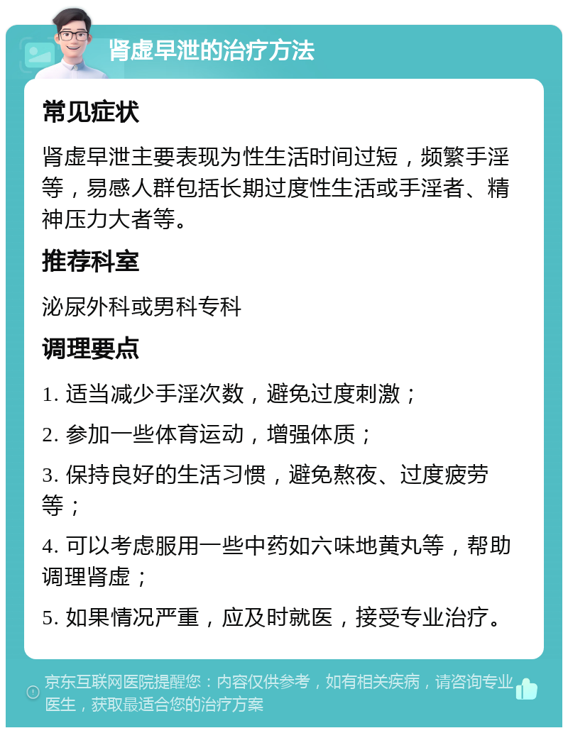 肾虚早泄的治疗方法 常见症状 肾虚早泄主要表现为性生活时间过短，频繁手淫等，易感人群包括长期过度性生活或手淫者、精神压力大者等。 推荐科室 泌尿外科或男科专科 调理要点 1. 适当减少手淫次数，避免过度刺激； 2. 参加一些体育运动，增强体质； 3. 保持良好的生活习惯，避免熬夜、过度疲劳等； 4. 可以考虑服用一些中药如六味地黄丸等，帮助调理肾虚； 5. 如果情况严重，应及时就医，接受专业治疗。