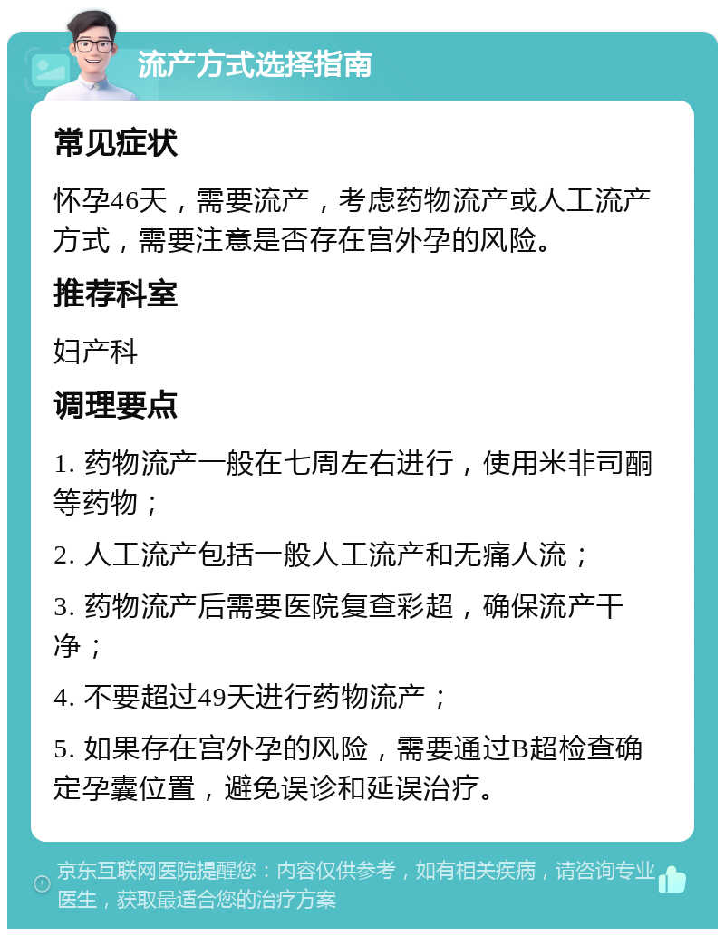 流产方式选择指南 常见症状 怀孕46天，需要流产，考虑药物流产或人工流产方式，需要注意是否存在宫外孕的风险。 推荐科室 妇产科 调理要点 1. 药物流产一般在七周左右进行，使用米非司酮等药物； 2. 人工流产包括一般人工流产和无痛人流； 3. 药物流产后需要医院复查彩超，确保流产干净； 4. 不要超过49天进行药物流产； 5. 如果存在宫外孕的风险，需要通过B超检查确定孕囊位置，避免误诊和延误治疗。