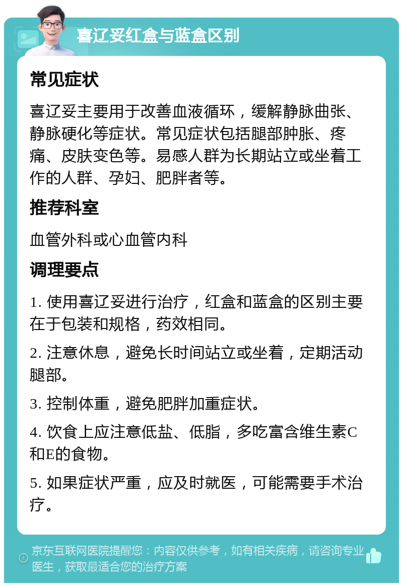 喜辽妥红盒与蓝盒区别 常见症状 喜辽妥主要用于改善血液循环，缓解静脉曲张、静脉硬化等症状。常见症状包括腿部肿胀、疼痛、皮肤变色等。易感人群为长期站立或坐着工作的人群、孕妇、肥胖者等。 推荐科室 血管外科或心血管内科 调理要点 1. 使用喜辽妥进行治疗，红盒和蓝盒的区别主要在于包装和规格，药效相同。 2. 注意休息，避免长时间站立或坐着，定期活动腿部。 3. 控制体重，避免肥胖加重症状。 4. 饮食上应注意低盐、低脂，多吃富含维生素C和E的食物。 5. 如果症状严重，应及时就医，可能需要手术治疗。