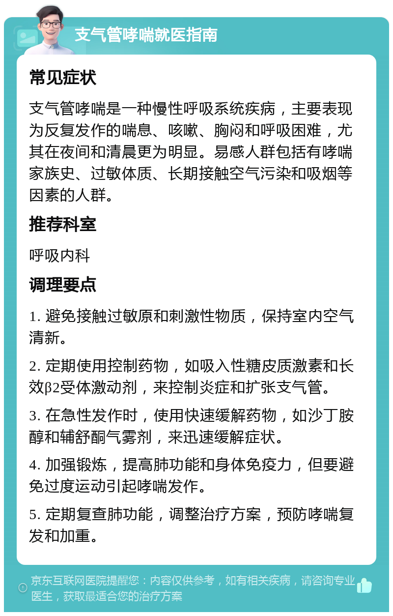 支气管哮喘就医指南 常见症状 支气管哮喘是一种慢性呼吸系统疾病，主要表现为反复发作的喘息、咳嗽、胸闷和呼吸困难，尤其在夜间和清晨更为明显。易感人群包括有哮喘家族史、过敏体质、长期接触空气污染和吸烟等因素的人群。 推荐科室 呼吸内科 调理要点 1. 避免接触过敏原和刺激性物质，保持室内空气清新。 2. 定期使用控制药物，如吸入性糖皮质激素和长效β2受体激动剂，来控制炎症和扩张支气管。 3. 在急性发作时，使用快速缓解药物，如沙丁胺醇和辅舒酮气雾剂，来迅速缓解症状。 4. 加强锻炼，提高肺功能和身体免疫力，但要避免过度运动引起哮喘发作。 5. 定期复查肺功能，调整治疗方案，预防哮喘复发和加重。