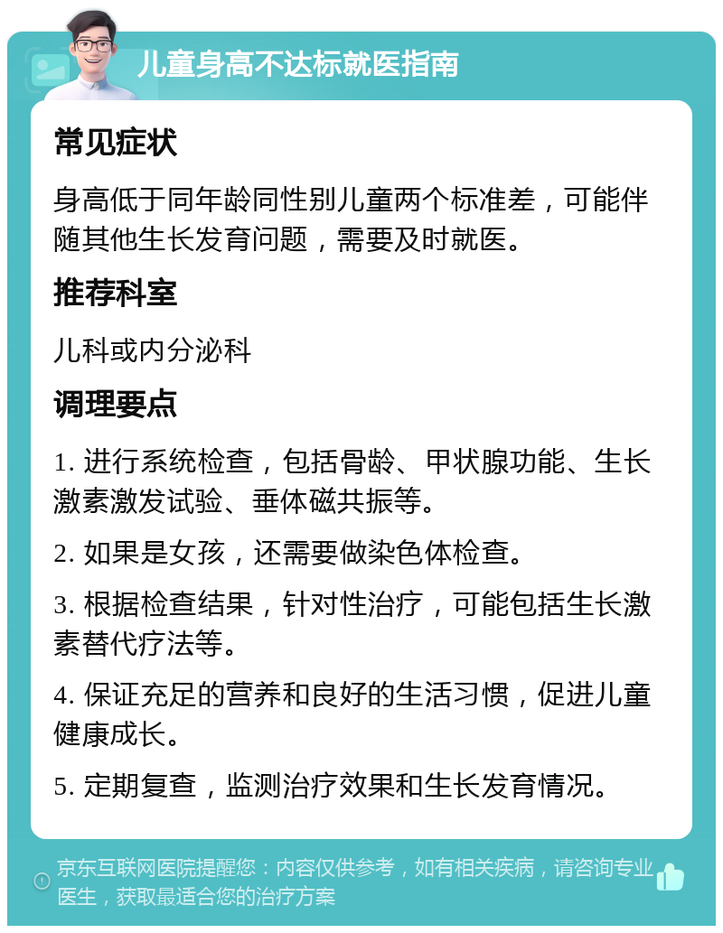 儿童身高不达标就医指南 常见症状 身高低于同年龄同性别儿童两个标准差，可能伴随其他生长发育问题，需要及时就医。 推荐科室 儿科或内分泌科 调理要点 1. 进行系统检查，包括骨龄、甲状腺功能、生长激素激发试验、垂体磁共振等。 2. 如果是女孩，还需要做染色体检查。 3. 根据检查结果，针对性治疗，可能包括生长激素替代疗法等。 4. 保证充足的营养和良好的生活习惯，促进儿童健康成长。 5. 定期复查，监测治疗效果和生长发育情况。