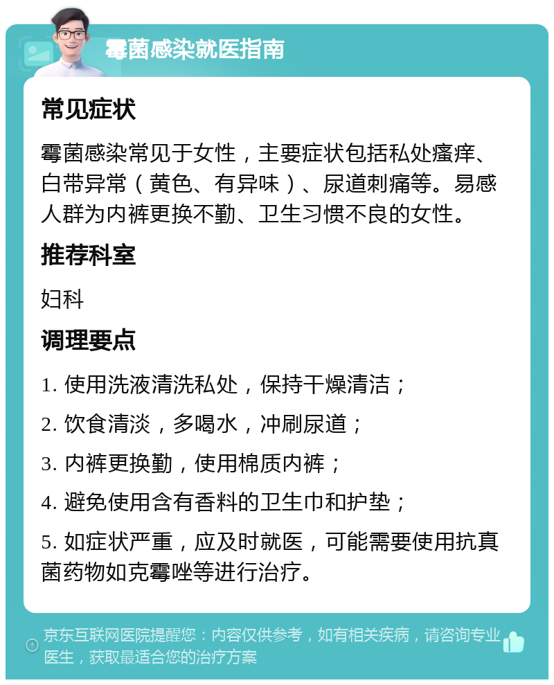 霉菌感染就医指南 常见症状 霉菌感染常见于女性，主要症状包括私处瘙痒、白带异常（黄色、有异味）、尿道刺痛等。易感人群为内裤更换不勤、卫生习惯不良的女性。 推荐科室 妇科 调理要点 1. 使用洗液清洗私处，保持干燥清洁； 2. 饮食清淡，多喝水，冲刷尿道； 3. 内裤更换勤，使用棉质内裤； 4. 避免使用含有香料的卫生巾和护垫； 5. 如症状严重，应及时就医，可能需要使用抗真菌药物如克霉唑等进行治疗。