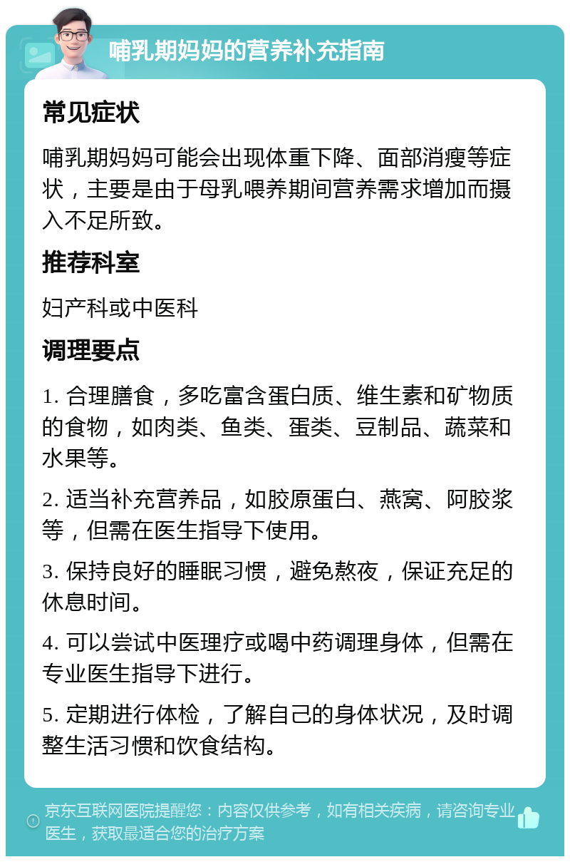 哺乳期妈妈的营养补充指南 常见症状 哺乳期妈妈可能会出现体重下降、面部消瘦等症状，主要是由于母乳喂养期间营养需求增加而摄入不足所致。 推荐科室 妇产科或中医科 调理要点 1. 合理膳食，多吃富含蛋白质、维生素和矿物质的食物，如肉类、鱼类、蛋类、豆制品、蔬菜和水果等。 2. 适当补充营养品，如胶原蛋白、燕窝、阿胶浆等，但需在医生指导下使用。 3. 保持良好的睡眠习惯，避免熬夜，保证充足的休息时间。 4. 可以尝试中医理疗或喝中药调理身体，但需在专业医生指导下进行。 5. 定期进行体检，了解自己的身体状况，及时调整生活习惯和饮食结构。