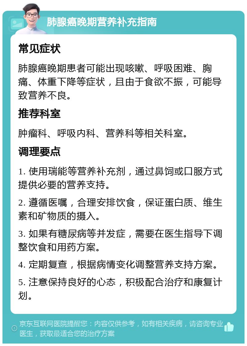 肺腺癌晚期营养补充指南 常见症状 肺腺癌晚期患者可能出现咳嗽、呼吸困难、胸痛、体重下降等症状，且由于食欲不振，可能导致营养不良。 推荐科室 肿瘤科、呼吸内科、营养科等相关科室。 调理要点 1. 使用瑞能等营养补充剂，通过鼻饲或口服方式提供必要的营养支持。 2. 遵循医嘱，合理安排饮食，保证蛋白质、维生素和矿物质的摄入。 3. 如果有糖尿病等并发症，需要在医生指导下调整饮食和用药方案。 4. 定期复查，根据病情变化调整营养支持方案。 5. 注意保持良好的心态，积极配合治疗和康复计划。