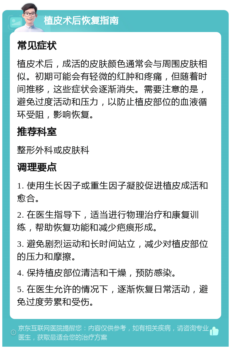 植皮术后恢复指南 常见症状 植皮术后，成活的皮肤颜色通常会与周围皮肤相似。初期可能会有轻微的红肿和疼痛，但随着时间推移，这些症状会逐渐消失。需要注意的是，避免过度活动和压力，以防止植皮部位的血液循环受阻，影响恢复。 推荐科室 整形外科或皮肤科 调理要点 1. 使用生长因子或重生因子凝胶促进植皮成活和愈合。 2. 在医生指导下，适当进行物理治疗和康复训练，帮助恢复功能和减少疤痕形成。 3. 避免剧烈运动和长时间站立，减少对植皮部位的压力和摩擦。 4. 保持植皮部位清洁和干燥，预防感染。 5. 在医生允许的情况下，逐渐恢复日常活动，避免过度劳累和受伤。