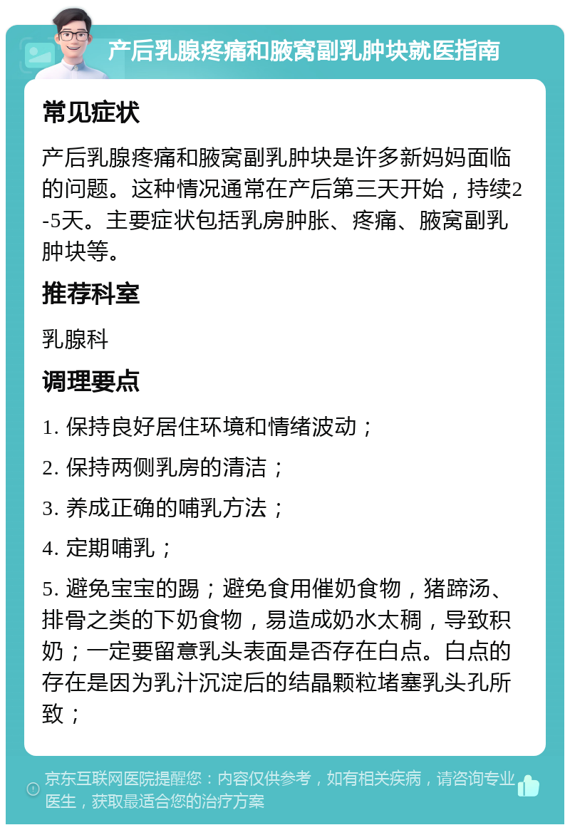 产后乳腺疼痛和腋窝副乳肿块就医指南 常见症状 产后乳腺疼痛和腋窝副乳肿块是许多新妈妈面临的问题。这种情况通常在产后第三天开始，持续2-5天。主要症状包括乳房肿胀、疼痛、腋窝副乳肿块等。 推荐科室 乳腺科 调理要点 1. 保持良好居住环境和情绪波动； 2. 保持两侧乳房的清洁； 3. 养成正确的哺乳方法； 4. 定期哺乳； 5. 避免宝宝的踢；避免食用催奶食物，猪蹄汤、排骨之类的下奶食物，易造成奶水太稠，导致积奶；一定要留意乳头表面是否存在白点。白点的存在是因为乳汁沉淀后的结晶颗粒堵塞乳头孔所致；