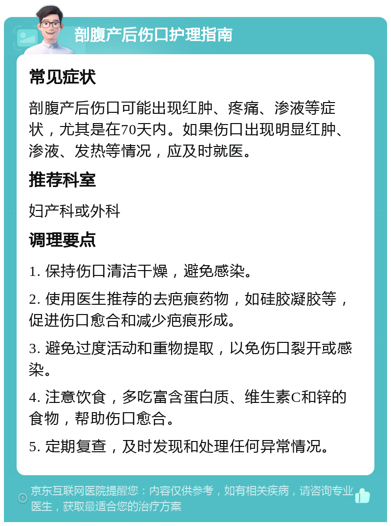 剖腹产后伤口护理指南 常见症状 剖腹产后伤口可能出现红肿、疼痛、渗液等症状，尤其是在70天内。如果伤口出现明显红肿、渗液、发热等情况，应及时就医。 推荐科室 妇产科或外科 调理要点 1. 保持伤口清洁干燥，避免感染。 2. 使用医生推荐的去疤痕药物，如硅胶凝胶等，促进伤口愈合和减少疤痕形成。 3. 避免过度活动和重物提取，以免伤口裂开或感染。 4. 注意饮食，多吃富含蛋白质、维生素C和锌的食物，帮助伤口愈合。 5. 定期复查，及时发现和处理任何异常情况。