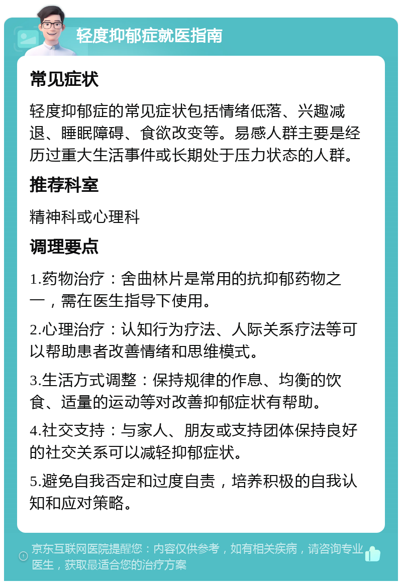 轻度抑郁症就医指南 常见症状 轻度抑郁症的常见症状包括情绪低落、兴趣减退、睡眠障碍、食欲改变等。易感人群主要是经历过重大生活事件或长期处于压力状态的人群。 推荐科室 精神科或心理科 调理要点 1.药物治疗：舍曲林片是常用的抗抑郁药物之一，需在医生指导下使用。 2.心理治疗：认知行为疗法、人际关系疗法等可以帮助患者改善情绪和思维模式。 3.生活方式调整：保持规律的作息、均衡的饮食、适量的运动等对改善抑郁症状有帮助。 4.社交支持：与家人、朋友或支持团体保持良好的社交关系可以减轻抑郁症状。 5.避免自我否定和过度自责，培养积极的自我认知和应对策略。