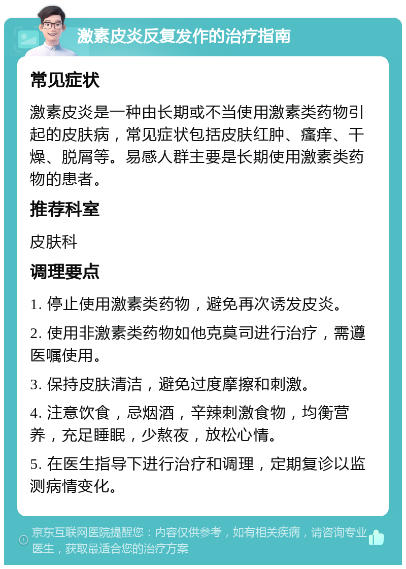 激素皮炎反复发作的治疗指南 常见症状 激素皮炎是一种由长期或不当使用激素类药物引起的皮肤病，常见症状包括皮肤红肿、瘙痒、干燥、脱屑等。易感人群主要是长期使用激素类药物的患者。 推荐科室 皮肤科 调理要点 1. 停止使用激素类药物，避免再次诱发皮炎。 2. 使用非激素类药物如他克莫司进行治疗，需遵医嘱使用。 3. 保持皮肤清洁，避免过度摩擦和刺激。 4. 注意饮食，忌烟酒，辛辣刺激食物，均衡营养，充足睡眠，少熬夜，放松心情。 5. 在医生指导下进行治疗和调理，定期复诊以监测病情变化。