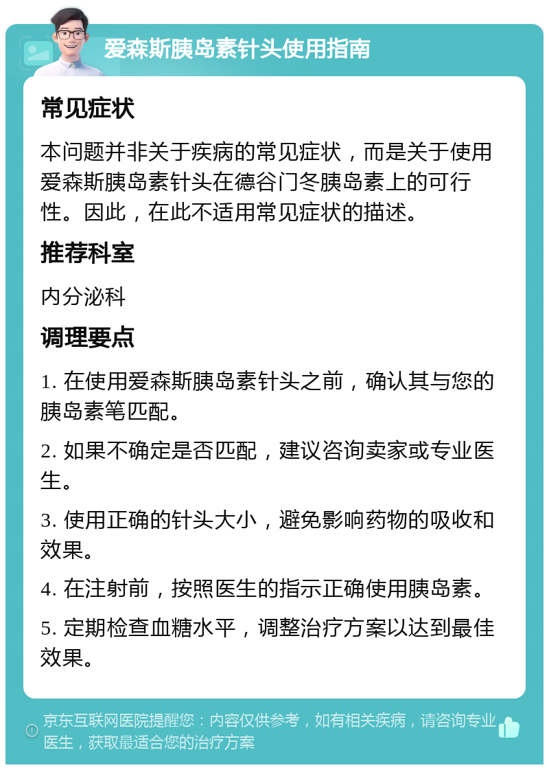 爱森斯胰岛素针头使用指南 常见症状 本问题并非关于疾病的常见症状，而是关于使用爱森斯胰岛素针头在德谷门冬胰岛素上的可行性。因此，在此不适用常见症状的描述。 推荐科室 内分泌科 调理要点 1. 在使用爱森斯胰岛素针头之前，确认其与您的胰岛素笔匹配。 2. 如果不确定是否匹配，建议咨询卖家或专业医生。 3. 使用正确的针头大小，避免影响药物的吸收和效果。 4. 在注射前，按照医生的指示正确使用胰岛素。 5. 定期检查血糖水平，调整治疗方案以达到最佳效果。