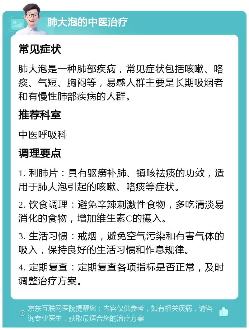 肺大泡的中医治疗 常见症状 肺大泡是一种肺部疾病，常见症状包括咳嗽、咯痰、气短、胸闷等，易感人群主要是长期吸烟者和有慢性肺部疾病的人群。 推荐科室 中医呼吸科 调理要点 1. 利肺片：具有驱痨补肺、镇咳祛痰的功效，适用于肺大泡引起的咳嗽、咯痰等症状。 2. 饮食调理：避免辛辣刺激性食物，多吃清淡易消化的食物，增加维生素C的摄入。 3. 生活习惯：戒烟，避免空气污染和有害气体的吸入，保持良好的生活习惯和作息规律。 4. 定期复查：定期复查各项指标是否正常，及时调整治疗方案。