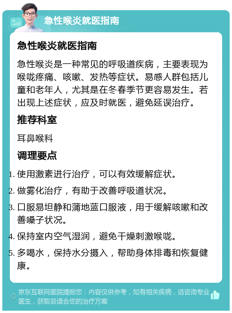 急性喉炎就医指南 急性喉炎就医指南 急性喉炎是一种常见的呼吸道疾病，主要表现为喉咙疼痛、咳嗽、发热等症状。易感人群包括儿童和老年人，尤其是在冬春季节更容易发生。若出现上述症状，应及时就医，避免延误治疗。 推荐科室 耳鼻喉科 调理要点 使用激素进行治疗，可以有效缓解症状。 做雾化治疗，有助于改善呼吸道状况。 口服易坦静和蒲地蓝口服液，用于缓解咳嗽和改善嗓子状况。 保持室内空气湿润，避免干燥刺激喉咙。 多喝水，保持水分摄入，帮助身体排毒和恢复健康。