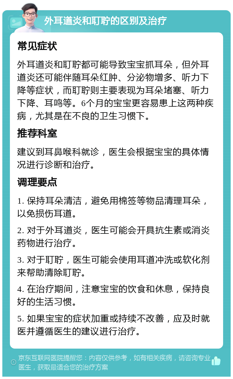 外耳道炎和耵聍的区别及治疗 常见症状 外耳道炎和耵聍都可能导致宝宝抓耳朵，但外耳道炎还可能伴随耳朵红肿、分泌物增多、听力下降等症状，而耵聍则主要表现为耳朵堵塞、听力下降、耳鸣等。6个月的宝宝更容易患上这两种疾病，尤其是在不良的卫生习惯下。 推荐科室 建议到耳鼻喉科就诊，医生会根据宝宝的具体情况进行诊断和治疗。 调理要点 1. 保持耳朵清洁，避免用棉签等物品清理耳朵，以免损伤耳道。 2. 对于外耳道炎，医生可能会开具抗生素或消炎药物进行治疗。 3. 对于耵聍，医生可能会使用耳道冲洗或软化剂来帮助清除耵聍。 4. 在治疗期间，注意宝宝的饮食和休息，保持良好的生活习惯。 5. 如果宝宝的症状加重或持续不改善，应及时就医并遵循医生的建议进行治疗。