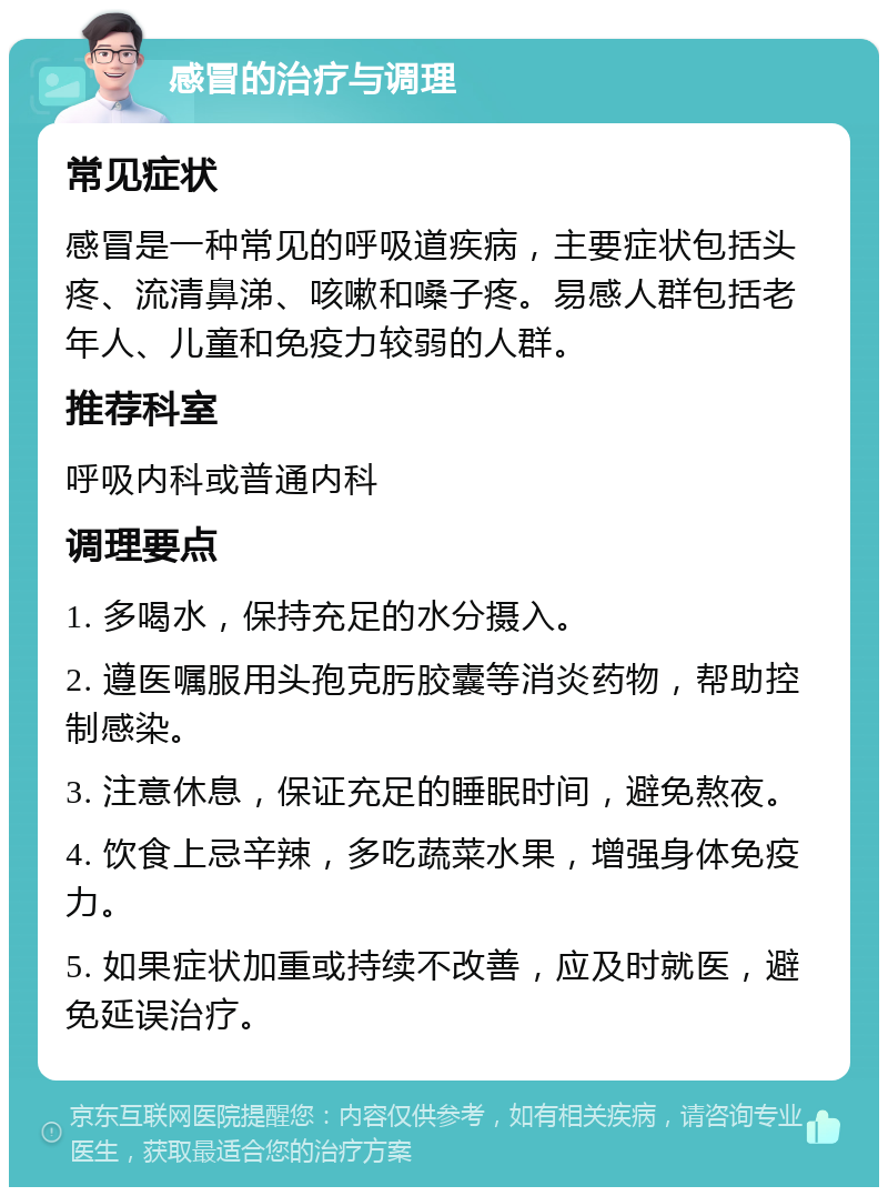 感冒的治疗与调理 常见症状 感冒是一种常见的呼吸道疾病，主要症状包括头疼、流清鼻涕、咳嗽和嗓子疼。易感人群包括老年人、儿童和免疫力较弱的人群。 推荐科室 呼吸内科或普通内科 调理要点 1. 多喝水，保持充足的水分摄入。 2. 遵医嘱服用头孢克肟胶囊等消炎药物，帮助控制感染。 3. 注意休息，保证充足的睡眠时间，避免熬夜。 4. 饮食上忌辛辣，多吃蔬菜水果，增强身体免疫力。 5. 如果症状加重或持续不改善，应及时就医，避免延误治疗。