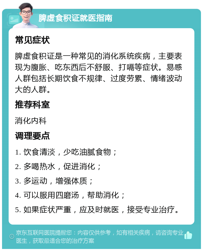 脾虚食积证就医指南 常见症状 脾虚食积证是一种常见的消化系统疾病，主要表现为腹胀、吃东西后不舒服、打嗝等症状。易感人群包括长期饮食不规律、过度劳累、情绪波动大的人群。 推荐科室 消化内科 调理要点 1. 饮食清淡，少吃油腻食物； 2. 多喝热水，促进消化； 3. 多运动，增强体质； 4. 可以服用四磨汤，帮助消化； 5. 如果症状严重，应及时就医，接受专业治疗。