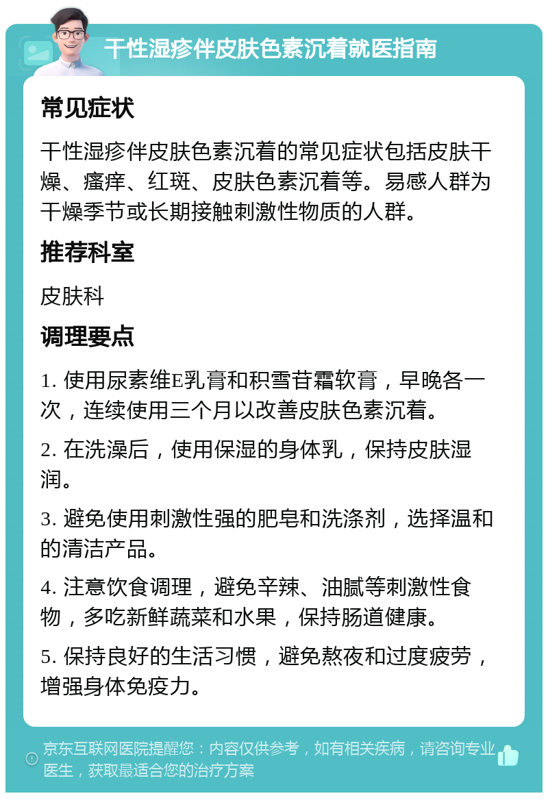 干性湿疹伴皮肤色素沉着就医指南 常见症状 干性湿疹伴皮肤色素沉着的常见症状包括皮肤干燥、瘙痒、红斑、皮肤色素沉着等。易感人群为干燥季节或长期接触刺激性物质的人群。 推荐科室 皮肤科 调理要点 1. 使用尿素维E乳膏和积雪苷霜软膏，早晚各一次，连续使用三个月以改善皮肤色素沉着。 2. 在洗澡后，使用保湿的身体乳，保持皮肤湿润。 3. 避免使用刺激性强的肥皂和洗涤剂，选择温和的清洁产品。 4. 注意饮食调理，避免辛辣、油腻等刺激性食物，多吃新鲜蔬菜和水果，保持肠道健康。 5. 保持良好的生活习惯，避免熬夜和过度疲劳，增强身体免疫力。