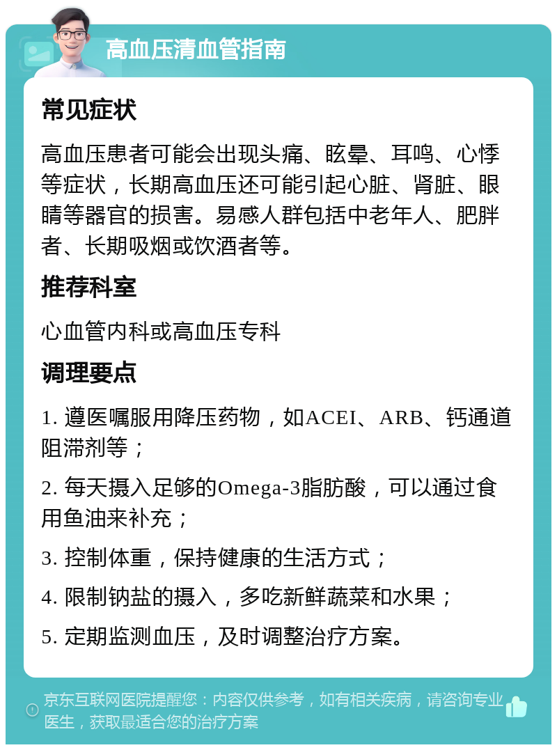 高血压清血管指南 常见症状 高血压患者可能会出现头痛、眩晕、耳鸣、心悸等症状，长期高血压还可能引起心脏、肾脏、眼睛等器官的损害。易感人群包括中老年人、肥胖者、长期吸烟或饮酒者等。 推荐科室 心血管内科或高血压专科 调理要点 1. 遵医嘱服用降压药物，如ACEI、ARB、钙通道阻滞剂等； 2. 每天摄入足够的Omega-3脂肪酸，可以通过食用鱼油来补充； 3. 控制体重，保持健康的生活方式； 4. 限制钠盐的摄入，多吃新鲜蔬菜和水果； 5. 定期监测血压，及时调整治疗方案。